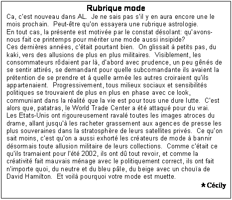 Zone de Texte: Rubrique mode
Ca, cest nouveau dans AL.  Je ne sais pas sil y en aura encore une le mois prochain.  Peut-tre quon essayera une rubrique astrologie.  
En tout cas, la prsente est motive par le constat dsolant: quavons-nous fait ce printemps pour mriter une mode aussi insipide?
Ces dernires annes, ctait pourtant bien.  On glissait  petits pas, du kaki, vers des allusions de plus en plus militaires.  Visiblement, les consommateurs rdaient par l, dabord avec prudence, un peu gns de se sentir attirs, se demandant pour quelle subcomandante ils avaient la prtention de se prendre et  quelle arme les autres croiraient quils appartenaient.  Progressivement, tous milieux sociaux et sensibilits politiques se trouvaient de plus en plus en phase avec ce look, communiant dans la ralit que la vie est pour tous une dure lutte.  Cest alors que, patatras, le World Trade Center a t attaqu pour du vrai.
Les Etats-Unis ont rigoureusement raval toutes les images atroces du drame, allant jusqu les racheter grassement aux agences de presse les plus souveraines dans la stratosphre de leurs satellites privs.  Ce quon sait moins, cest quon a aussi exhort les crateurs de mode  bannir dsormais toute allusion militaire de leurs collections.  Comme ctait ce quils tramaient pour lt 2002, ils ont d tout revoir, et comme la crativit fait mauvais mnage avec le politiquement correct, ils ont fait nimporte quoi, du neutre et du bleu ple, du beige avec un choua de David Hamilton.  Et voil pourquoi votre mode est muette.
Ccily
