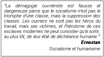 Zone de Texte: "La dmagogie ouvririste est fausse et dangereuse parce que le socialisme n'est pas le triomphe d'une classe, mais la suppression des classes. Les ouvriers ne sont pas les hros du travail, mais ses victimes, et l'hrosme de ces esclaves modernes ne peut consister qu' sortir, au plus tt, de leur tat de dchance humaine."
Ernestan
Socialisme et humanisme
