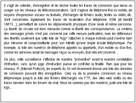 Text Box:  
Qu'entend-on par "rtention des donnes"?
 
Il s'agit de collecter, d'enregistrer et de stocker toutes les traces de connexion que laisse un usager sur les rseaux de tlcommunications. Qu'il s'agisse de tlphone fixe ou mobile, de moyens d'expression vocaux ou textuels, d'changes de fichiers audio, textes ou vido, etc. Sont concernes galement les traces de localisation d'un tlphone GSM (et bientt UMTS...), permettant de suivre les dplacements physiques d'une seule et mme personne. La libert de circuler est donc menace comme la libert des correspondances. Le contenu des messages privs n'est pas concern par cette mesure particulire, mais les dfenseurs des liberts soulvent que cette liste de "logs" rattachs  chaque individu peut s'avrer bien plus intrusive et compromettante pour son intimit qu'une simple coute tlphonique. Par exemple, la liste des numros de tlphone appels ou appelants, d'un mobile ou d'un fixe, comme les adresses email de messages reus ou envoys, tout cela est concern...  
 
De plus, cette surveillance s'effectue de manire "prventive" avant la moindre constatation d'infraction, sans qu'un juge d'instruction puisse en contrler la finalit. Rien que pour les rseaux IP (Internet Protocol), les experts du G8 ont rcemment dress une liste des donnes de connexion pouvant tre enregistres. Cela va de la premire connexion au rseau tlphonique jusqu' la liste des fichiers tlchargs via FTP, des sites web visits ou des traces laisses dans les forums de chat. Nous ne sommes pas des numros, juste une liste de logs... 
