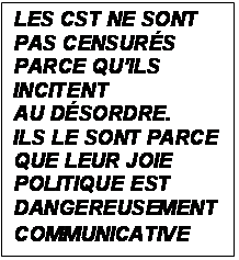 Zone de Texte: LES CST NE SONT PAS CENSURS PARCE QUILS INCITENT 
AU DSORDRE.
ILS LE SONT PARCE QUE LEUR JOIE POLITIQUE EST DANGEREUSEMENT COMMUNICATIVE
