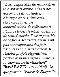 Zone de Texte: "Il est  impossible de reconnatre une autorit divine  des textes encombrs de variantes, d'inter-polations, d'erreurs chronologi-ques, de contradictions, de rf-rences  d'autres textes de mme valeur ou de sens distordu. Il est impossible de se fier  des rcits qui ne sont pas contemporains des faits raconts et qui se r-clament de tmoins parfois l-gendaires, parfois disparus de-puis un sicle au moment de la rdaction"
Herv BAZIN (1911-1996), Ce que je crois, Grasset & Fasquelle
